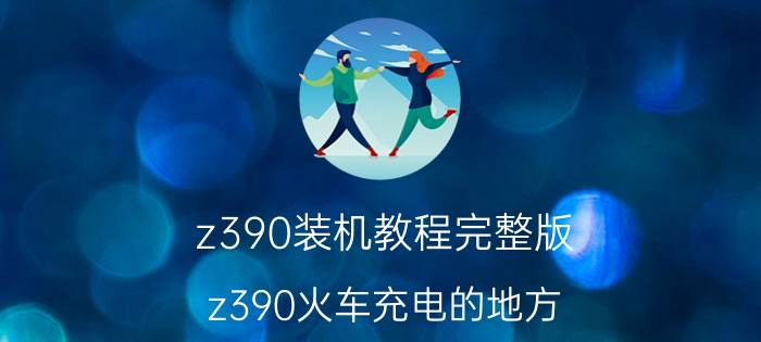 z390装机教程完整版 z390火车充电的地方？